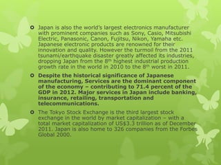  Japan is also the world’s largest electronics manufacturer
with prominent companies such as Sony, Casio, Mitsubishi
Electric, Panasonic, Canon, Fujitsu, Nikon, Yamaha etc.
Japanese electronic products are renowned for their
innovation and quality. However the turmoil from the 2011
tsunami/earthquake disaster greatly affected its industries,
dropping Japan from the 8th highest industrial production
growth rate in the world in 2010 to the 8th worst in 2011.
 Despite the historical significance of Japanese
manufacturing, Services are the dominant component
of the economy – contributing to 71.4 percent of the
GDP in 2012. Major services in Japan include banking,
insurance, retailing, transportation and
telecommunications.
 The Tokyo Stock Exchange is the third largest stock
exchange in the world by market capitalization – with a
total market capitalization of US$3.3 trillion as of December
2011. Japan is also home to 326 companies from the Forbes
Global 2000.
 