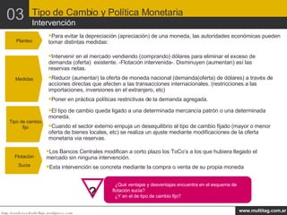 Planteo Para evitar la depreciación (apreciación) de una moneda, las autoridades económicas pueden tomar distintas medidas: Medidas Intervenir en el mercado vendiendo (comprando) dólares para eliminar el exceso de demanda (oferta)  existente. -Flotación intervenida-. Disminuyen (aumentan) así las reservas netas. Reducir (aumentar) la oferta de moneda nacional (demanda(oferta) de dólares) a través de acciones directas que afecten a las transacciones internacionales. (restricciones a las importaciones, inversiones en el extranjero, etc) Poner en práctica políticas restrictivas de la demanda agregada. Tipo de cambio fijo El tipo de cambio queda ligado a una determinada mercancía patrón o una determinada moneda. Cuando el sector externo empuja un desequilibrio al tipo de cambio fijado (mayor o menor oferta de bienes locales, etc) se realiza un ajuste mediante modificaciones de la oferta monetaria via reservas. Flotación Sucia Los Bancos Centrales modifican a corto plazo los ToCo’s a los que hubiera llegado el mercado sin ninguna intervención. Esta intervención se concreta mediante la compra o venta de su propia moneda ¿Qué ventajas y desventajas encuentra en el esquema de flotación sucia? ¿Y en el de tipo de cambio fijo? Tipo de Cambio y Política Monetaria Intervención 03 ¿Qué conclusiones preliminares obtiene del benchmark? ¿Es atractiva Argentina para los inversores foráneos? ¿Y para los domésticos? ? 