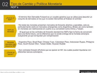 El término Non Derivable Forward es un vocablo genérico que se utiliza para describir un conjunto de derivados en los que no existe intercambio al finalizar el contrato. No todas las monedas presentan mercados de forwards abiertos y operables, esto es particularmente cierto en mercados emergentes como Argentina y Brasil, así como también en monedas con restricciones en cuanto a su conversión como China y Taiwán.  Al igual que en los contratos de forwards standard los NDFs fijan la fecha de conversión para una fecha futura, con la diferencia que no existe entrega de la moneda extranjera subyacente ya que se liquidan por compensación Argentine Peso, Brazil Real, Chinese Yuan, Colombian Peso, Indonesian Rupee, Philippine Peso, South Korean Won, Taiwan Dollar, Russian Rubble Son contratos forward off-shore que se operan en NY, los cuales pueden liquidarse con diferentes bancos extranjeros ¿Qué es un NDF? NDFs de Monedas Monedas operables bajo esquema NDF ¿Donde se operan? 02 Tipo de Cambio y Política Monetaria NDF’s 
