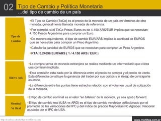 Tipo de  Cambio El Tipo de Cambio (ToCo) es el precio de la moneda de un país en términos de otra moneda, generalmente llamada moneda de referencia. Por ejemplo, si el ToCo Pesos-Euros es de 4.150 ARS/EUR implica que se necesitan 4.150 Pesos Argentinos para comprar un Euro. De manera equivalente, el tipo de cambio EUR/ARS implica la cantidad de EUROS que se necesitan para comprar un Peso Argentino. Calcular la cantidad de EUROS que se necesitan para comprar un Peso Argentino.  RTA: 0.24096 EUR/ARS ( 1 / 4.150 ARS / EUR  ) Bid vs Ask La compra-venta de moneda extranjera se realiza mediante un intermediario que cobra una comisión implícita. Esta comisión esta dada por la diferencia entre el precio de compra y el precio de venta. Esta diferencia constituye la ganancia del trader por sus costos y el riesgo de contraparte asumido. La diferencia entre las puntas tiene estrecha relación con el volumen usual de cotización de la moneda. Nominal Vs Real El tipo de cambio nominal es el valor “en billetes” de la moneda, ya sea spot o forward. El tipo de cambio real (USA vs ARG) es el tipo de cambio vendedor deflacionado por el promedio de las variaciones del IPC y del índice de precios Mayoristas No Agropec. Nacional ajustado por el IPC de USA. 02 Tipo de Cambio y Política Monetaria …del tipo de cambio de un país 