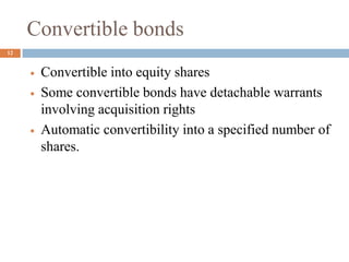 Convertible bonds
 Convertible into equity shares
 Some convertible bonds have detachable warrants
involving acquisition rights
 Automatic convertibility into a specified number of
shares.
12
 