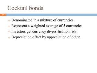 Cocktail bonds
 Denominated in a mixture of currencies.
 Represent a weighted average of 5 currencies
 Investors get currency diversification risk
 Depreciation offset by appreciation of other.
13
 