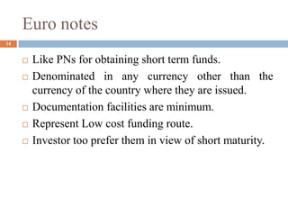 Euro notes
 Like PNs for obtaining short term funds.
 Denominated in any currency other than the
currency of the country where they are issued.
 Documentation facilities are minimum.
 Represent Low cost funding route.
 Investor too prefer them in view of short maturity.
14
 