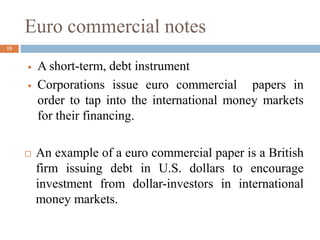 Euro commercial notes
 A short-term, debt instrument
 Corporations issue euro commercial papers in
order to tap into the international money markets
for their financing.
 An example of a euro commercial paper is a British
firm issuing debt in U.S. dollars to encourage
investment from dollar-investors in international
money markets.
15
 