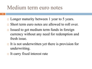 Medium term euro notes
 Longer maturity between 1 year to 5 years.
 Short term euro notes are allowed to roll over.
 Issued to get medium term funds in foreign
currency without any need for redemption and
fresh issue.
 It is not underwritten yet there is provision for
underwriting.
 It carry fixed interest rate
16
 