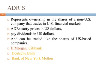 ADR’S
 Represents ownership in the shares of a non-U.S.
company that trades in U.S. financial markets
 ADRs carry prices in US dollars,
 pay dividends in US dollars,
 And can be traded like the shares of US-based
companies.
 JPMorgan Citibank
 Deutsche Bank
 Bank of New York Mellon
17
 