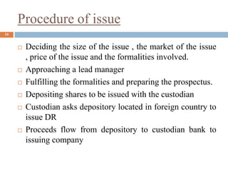 Procedure of issue
 Deciding the size of the issue , the market of the issue
, price of the issue and the formalities involved.
 Approaching a lead manager
 Fulfilling the formalities and preparing the prospectus.
 Depositing shares to be issued with the custodian
 Custodian asks depository located in foreign country to
issue DR
 Proceeds flow from depository to custodian bank to
issuing company
19
 