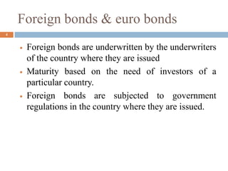 Foreign bonds & euro bonds
 Foreign bonds are underwritten by the underwriters
of the country where they are issued
 Maturity based on the need of investors of a
particular country.
 Foreign bonds are subjected to government
regulations in the country where they are issued.
4
 
