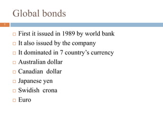 Global bonds
 First it issued in 1989 by world bank
 It also issued by the company
 It dominated in 7 country’s currency
 Australian dollar
 Canadian dollar
 Japanese yen
 Swidish crona
 Euro
7
 