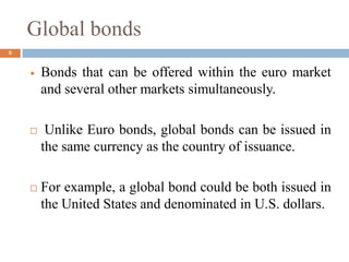 Global bonds
 Bonds that can be offered within the euro market
and several other markets simultaneously.
 Unlike Euro bonds, global bonds can be issued in
the same currency as the country of issuance.
 For example, a global bond could be both issued in
the United States and denominated in U.S. dollars.
8
 