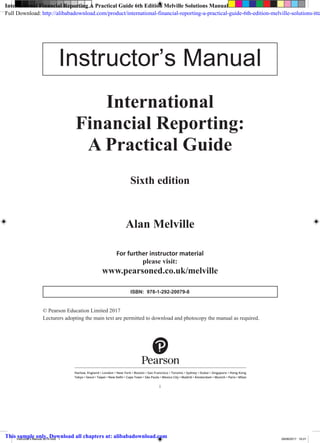 International
Financial Reporting:
A Practical Guide
Sixth edition
Alan Melville
© Pearson Education Limited 2017
Lecturers adopting the main text are permitted to download and photocopy the manual as required.
For further instructor material
please visit:
www.pearsoned.co.uk/melville
Harlow, England • London • New York • Boston • San Francisco • Toronto • Sydney • Dubai • Singapore • Hong Kong
Tokyo • Seoul • Taipei • New Delhi • Cape Town • São Paulo • Mexico City • Madrid • Amsterdam • Munich • Paris • Milan
i
Instructor’s Manual
ISBN: 978-1-292-20079-8
Instructor's Manual 2014.indd 1 29/06/2017 16:21
International Financial Reporting A Practical Guide 6th Edition Melville Solutions Manual
Full Download: http://alibabadownload.com/product/international-financial-reporting-a-practical-guide-6th-edition-melville-solutions-ma
This sample only, Download all chapters at: alibabadownload.com
 