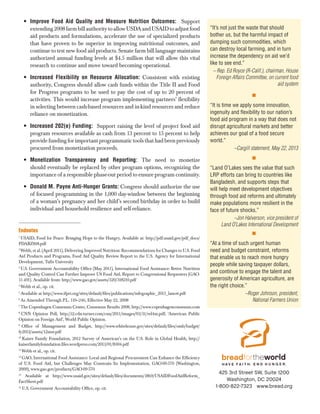 •	 Improve Food Aid Quality and Measure Nutrition Outcomes:   Support
extending 2008 farm bill authority to allow USDA and USAID to adjust food
aid products and formulations, accelerate the use of specialized products
that have proven to be superior in improving nutritional outcomes, and
continue to test new food aid products. Senate farm bill language maintains
authorized annual funding levels at $4.5 million that will allow this vital
research to continue and move toward becoming operational.
•	 Increased Flexibility on Resource Allocation: Consistent with existing
authority, Congress should allow cash funds within the Title II and Food
for Progress programs to be used to pay the cost of up to 20 percent of
activities. This would increase program implementing partners’ flexibility
in selecting between cash-based resources and in-kind resources and reduce
reliance on monetization.
•	 Increased 202(e) Funding: Support raising the level of project food aid
program resources available as cash from 13 percent to 15 percent to help
provide funding for important programmatic tools that had been previously
procured from monetization proceeds.
•	 Monetization Transparency and Reporting: The need to monetize
should eventually be replaced by other program options, recognizing the
importance of a responsible phase-out period to ensure program continuity.
•	 Donald M. Payne Anti-Hunger Grants: Congress should authorize the use
of focused programming in the 1,000 day-window between the beginning
of a woman’s pregnancy and her child’s second birthday in order to build
individual and household resilience and self-reliance.

Endnotes
USAID, Food for Peace: Bringing Hope to the Hungry, Available at: http://pdf.usaid.gov/pdf_docs/
PDABZ818.pdf
2
Webb, et al. (April 2011), Delivering Improved Nutrition: Recommendations for Changes to U.S. Food
Aid Products and Programs, Food Aid Quality Review Report to the U.S. Agency for International
Development, Tufts University
3
U.S. Government Accountability Office (May 2011), International Food Assistance: Better Nutrition
and Quality Control Can Further Improve US Food Aid, Report to Congressional Requesters (GAO11-491). Available from: http://www.gao.gov/assets/320/318210.pdf
4
Webb et al., op. cit.
5
Available at http://www.ifpri.org/sites/default/files/publications/infographic_2013_lancet.pdf
6
As Amended Through P.L. 110–246, Effective May 22, 2008
7
The Copenhagen Consensus Center, Consensus Results 2008, http://www.copenhagenconsensus.com
8
CNN Opinion Poll, http://i2.cdn.turner.com/cnn/2011/images/03/31/rel4m.pdf; ‘American Public
Opinion on Foreign Aid’, World Public Opinion.
9
Office of Management and Budget, http://www.whitehouse.gov/sites/default/files/omb/budget/
fy2012/assets/12msr.pdf
10
Kaiser Family Foundation, 2012 Survey of American’s on the U.S. Role in Global Health, http://
kaiserfamilyfoundation.files.wordpress.com/2013/01/8304.pdf
11
Webb et al., op. cit.
12
GAO, International Food Assistance: Local and Regional Procurement Can Enhance the Efficiency
of U.S. Food Aid, but Challenges May Constrain Its Implementation, GAO-09-570 (Washington,
2009), www.gao.gov/products/GAO-09-570
13
Available at http://www.usaid.gov/sites/default/files/documents/1869/USAIDFoodAidReform_
FactSheet.pdf
14
U.S. Government Accountability Office, op. cit.
1

“It’s not just the waste that should
bother us, but the harmful impact of
dumping such commodities, which
can destroy local farming, and in turn
increase the dependency on aid we’d
like to see end.”
– Rep. Ed Royce (R-Calif.), chairman, House
Foreign Affairs Committee, on current food
aid system
n

“It is time we apply some innovation,
ingenuity and flexibility to our nation’s
food aid program in a way that does not
disrupt agricultural markets and better
achieves our goal of a food secure
world.”
–Cargill statement, May 22, 2013
n

“Land O’Lakes sees the value that such
LRP efforts can bring to countries like
Bangladesh, and supports steps that
will help meet development objectives
through food aid reforms and ultimately
make populations more resilient in the
face of future shocks.”
–Jon Halverson, vice president of
Land O’Lakes International Development
n

“At a time of such urgent human
need and budget constraint, reforms
that enable us to reach more hungry
people while saving taxpayer dollars,
and continue to engage the talent and
generosity of American agriculture, are
the right choice.”
–Roger Johnson, president,
National Farmers Union

425 3rd Street SW, Suite 1200
Washington, DC 20024
1-800-822-7323 www.bread.org

 