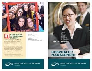 HOSPITALITY
MANAGEMENT
Host.
Serve.
Lead.
Explore.
Supervise.
Think. Do. Become.
WE’RE #1 WITH
INTERNATIONAL
STUDENTS
– and pretty proud of that!
For four years, international students
ranked College of the Rockies as number
one in Canada and, for three years, ﬁrst
in the world for overall average student
satisfaction. International students from
183 institutions in 18 countries were asked
to rate their experience at their institution.
The survey* covered four benchmarks
– arrival experience, learning, living and
support. The College ranked number one
in all four categories.
*Conducted by the International Graduate Insight Group
(i-graduate), the International Student Barometer is the largest
annual survey of international students in the world.
#1
CONTACT:
Wayne Lee-Ying
Manager, International
Education
wleeying@cotr.bc.ca
Phone: 1-877-489-2687 x 3578
BC | CANADABC | CANADA
Study Metro
admission@studymetro.com
Call- 8088-867-867
 