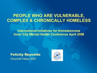 PEOPLE WHO ARE VULNERABLE, COMPLEX & CHRONICALLY HOMELESS International Initiatives for Homelessness Inner City Mental Health Conference April 2008 Felicity Reynolds Churchill Fellow 2007 