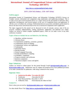 International Journal of Computational Science and Information
Technology (IJCSITY)
http://airccse.org/journal/ijcsity/index.html
ISSN: 2320-7442 (Online); 2320 - 8457 (Print)
Call for papers
International Journal of Computational Science and Information Technology (IJCSITY) focuses on
Complex systems, information and computation using mathematics and engineering techniques. This is
an open access peer-reviewed journal will act as a major forum for the presentation of innovative ideas,
approaches, developments, and research projects in the area of Computation theory and applications. It
will also serve to facilitate the exchange of information between researchers and industry professionals to
discuss the latest issues and advancement in the area of advanced Computation and its applications
The topics suggested by this journal can be discussed in term of concepts, surveys, state of the art,
research, standards, implementations, running experiments, applications, and industrial case studies.
Authors are invited to submit complete unpublished papers, which are not under review in any other
conference or journal.
Topics of interest include but are not limited to, the following
 Algorithms and data structures
 Automata theory
 Computational complexity, economics, geometry
 Computational Physics & Biology
 Computational Science and Applications
 Cryptography
 Information theory
 Machine learning
 Natural Language Processing
 Parallel and distributed computing
 Probabilistic computation
 Program semantics and verification
 Quantum computation
 Theoretical computer science and algebra
Paper Submission
Authors are invited to submit papers for this journal through E-mail: ijcsityjournal@yahoo.com or
ijcsity@aircconline.com. Submissions must be original and should not have been published previously
or be under consideration for publication while being evaluated for this Journal.
Important Dates
 Submission Deadline :November 09, 2019
 Notification : December 09, 2019
 Final Manuscript Due : December 17, 2019
 Publication Date : Determined by the Editor-in-Chief
Contact Us:
Here's where you can reach us: ijcsityjournal@yahoo.com or ijcsity@aircconline.com
For other details Please Visit: http://airccse.org/journal/ijcsity/index.html
 