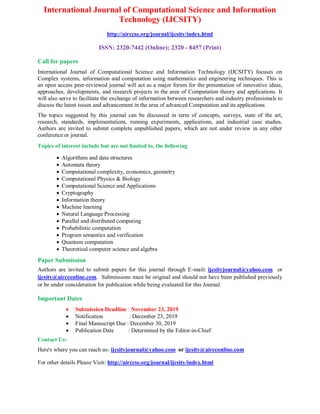 International Journal of Computational Science and Information
Technology (IJCSITY)
http://airccse.org/journal/ijcsity/index.html
ISSN: 2320-7442 (Online); 2320 - 8457 (Print)
Call for papers
International Journal of Computational Science and Information Technology (IJCSITY) focuses on
Complex systems, information and computation using mathematics and engineering techniques. This is
an open access peer-reviewed journal will act as a major forum for the presentation of innovative ideas,
approaches, developments, and research projects in the area of Computation theory and applications. It
will also serve to facilitate the exchange of information between researchers and industry professionals to
discuss the latest issues and advancement in the area of advanced Computation and its applications
The topics suggested by this journal can be discussed in term of concepts, surveys, state of the art,
research, standards, implementations, running experiments, applications, and industrial case studies.
Authors are invited to submit complete unpublished papers, which are not under review in any other
conference or journal.
Topics of interest include but are not limited to, the following
 Algorithms and data structures
 Automata theory
 Computational complexity, economics, geometry
 Computational Physics & Biology
 Computational Science and Applications
 Cryptography
 Information theory
 Machine learning
 Natural Language Processing
 Parallel and distributed computing
 Probabilistic computation
 Program semantics and verification
 Quantum computation
 Theoretical computer science and algebra
Paper Submission
Authors are invited to submit papers for this journal through E-mail: ijcsityjournal@yahoo.com or
ijcsity@aircconline.com. Submissions must be original and should not have been published previously
or be under consideration for publication while being evaluated for this Journal.
Important Dates
 Submission Deadline : November 23, 2019
 Notification : December 23, 2019
 Final Manuscript Due : December 30, 2019
 Publication Date : Determined by the Editor-in-Chief
Contact Us:
Here's where you can reach us: ijcsityjournal@yahoo.com or ijcsity@aircconline.com
For other details Please Visit: http://airccse.org/journal/ijcsity/index.html
 