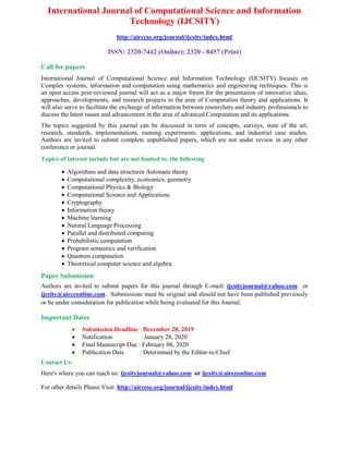International Journal of Computational Science and Information
Technology (IJCSITY)
http://airccse.org/journal/ijcsity/index.html
ISSN: 2320-7442 (Online); 2320 - 8457 (Print)
Call for papers
International Journal of Computational Science and Information Technology (IJCSITY) focuses on
Complex systems, information and computation using mathematics and engineering techniques. This is
an open access peer-reviewed journal will act as a major forum for the presentation of innovative ideas,
approaches, developments, and research projects in the area of Computation theory and applications. It
will also serve to facilitate the exchange of information between researchers and industry professionals to
discuss the latest issues and advancement in the area of advanced Computation and its applications
The topics suggested by this journal can be discussed in term of concepts, surveys, state of the art,
research, standards, implementations, running experiments, applications, and industrial case studies.
Authors are invited to submit complete unpublished papers, which are not under review in any other
conference or journal.
Topics of interest include but are not limited to, the following
 Algorithms and data structures Automata theory
 Computational complexity, economics, geometry
 Computational Physics & Biology
 Computational Science and Applications
 Cryptography
 Information theory
 Machine learning
 Natural Language Processing
 Parallel and distributed computing
 Probabilistic computation
 Program semantics and verification
 Quantum computation
 Theoretical computer science and algebra
Paper Submission
Authors are invited to submit papers for this journal through E-mail: ijcsityjournal@yahoo.com or
ijcsity@aircconline.com. Submissions must be original and should not have been published previously
or be under consideration for publication while being evaluated for this Journal.
Important Dates
 Submission Deadline : December 28, 2019
 Notification : January 28, 2020
 Final Manuscript Due : February 08, 2020
 Publication Date : Determined by the Editor-in-Chief
Contact Us:
Here's where you can reach us: ijcsityjournal@yahoo.com or ijcsity@aircconline.com
For other details Please Visit: http://airccse.org/journal/ijcsity/index.html
 