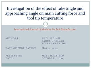 Investigation of the effect of rake angle and approaching angle on main cutting force and tool tip temperature International Journal of Machine Tools & Manufacture Authors: HaciSaglam FarukUnsacar SuleymanYaldiz Date of Publication: 	May 5, 2005 Presenter: 			Matt Maxfield Date: 				October 7, 2009 