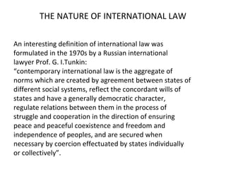 THE NATURE OF INTERNATIONAL LAW
An interesting definition of international law was
formulated in the 1970s by a Russian international
lawyer Prof. G. I.Tunkin:
“contemporary international law is the aggregate of
norms which are created by agreement between states of
different social systems, reflect the concordant wills of
states and have a generally democratic character,
regulate relations between them in the process of
struggle and cooperation in the direction of ensuring
peace and peaceful coexistence and freedom and
independence of peoples, and are secured when
necessary by coercion effectuated by states individually
or collectively”.
 