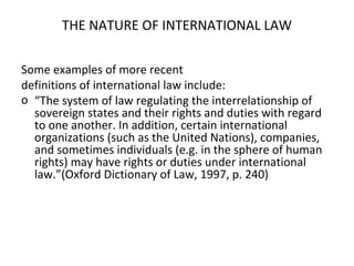 THE NATURE OF INTERNATIONAL LAW
Some examples of more recent
definitions of international law include:
o “The system of law regulating the interrelationship of
sovereign states and their rights and duties with regard
to one another. In addition, certain international
organizations (such as the United Nations), companies,
and sometimes individuals (e.g. in the sphere of human
rights) may have rights or duties under international
law.”(Oxford Dictionary of Law, 1997, p. 240)
 