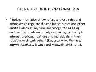 THE NATURE OF INTERNATIONAL LAW
• “ Today, international law refers to those rules and
norms which regulate the conduct of states and other
entities which at any time are recognized as being
endowed with international personality, for example
international organizations and individuals, in their
relations with each other” (Rebecca M.M. Wallace,
International Law (Sweet and Maxwell, 1995, p. 1).
 