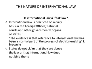 THE NATURE OF INTERNATIONAL LAW
Is international law a ‘real’ law?
o International law is practiced on a daily
basis in the Foreign Offices, national
courts and other governmental organs
of states;
“The evidence is that reference to international law has
been a normal part of the process of decision-making” I.
Brownlie
o States do not claim that they are above
the law or that international law does
not bind them;
 