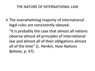 THE NATURE OF INTERNATIONAL LAW
o The overwhelming majority of international
legal rules are consistently obeyed;
“It is probably the case that almost all nations
observe almost all principles of international
law and almost all of their obligations almost
all of the time” (L. Henkin, How Nations
Behave, p. 47).
 