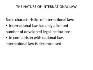THE NATURE OF INTERNATIONAL LAW
Basic characteristics of international law:
• International law has only a limited
number of developed legal institutions;
• In comparison with national law,
international law is decentralised:
 