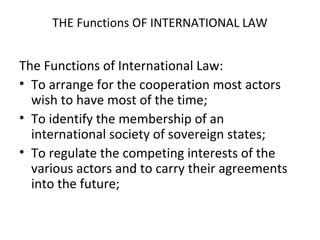 THE Functions OF INTERNATIONAL LAW
The Functions of International Law:
• To arrange for the cooperation most actors
wish to have most of the time;
• To identify the membership of an
international society of sovereign states;
• To regulate the competing interests of the
various actors and to carry their agreements
into the future;
 