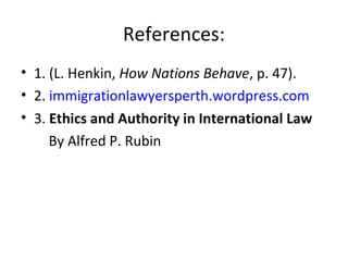 References:
• 1. (L. Henkin, How Nations Behave, p. 47).
• 2. immigrationlawyersperth.wordpress.com
• 3. Ethics and Authority in International Law
By Alfred P. Rubin
 