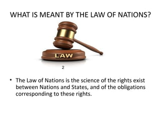 WHAT IS MEANT BY THE LAW OF NATIONS?
• The Law of Nations is the science of the rights exist
between Nations and States, and of the obligations
corresponding to these rights.
2
 