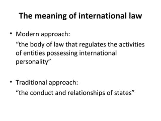 The meaning of international law
• Modern approach:
“the body of law that regulates the activities
of entities possessing international
personality”
• Traditional approach:
“the conduct and relationships of states”
 