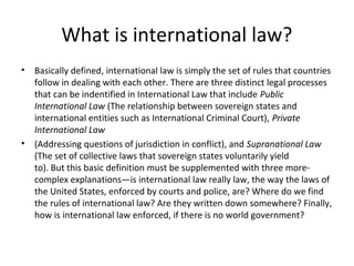 What is international law?
• Basically defined, international law is simply the set of rules that countries
follow in dealing with each other. There are three distinct legal processes
that can be indentified in International Law that include Public
International Law (The relationship between sovereign states and
international entities such as International Criminal Court), Private
International Law
• (Addressing questions of jurisdiction in conflict), and Supranational Law
(The set of collective laws that sovereign states voluntarily yield
to). But this basic definition must be supplemented with three more-
complex explanations—is international law really law, the way the laws of
the United States, enforced by courts and police, are? Where do we find
the rules of international law? Are they written down somewhere? Finally,
how is international law enforced, if there is no world government?
 
