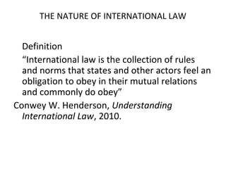 THE NATURE OF INTERNATIONAL LAW
Definition
“International law is the collection of rules
and norms that states and other actors feel an
obligation to obey in their mutual relations
and commonly do obey”
Conwey W. Henderson, Understanding
International Law, 2010.
 