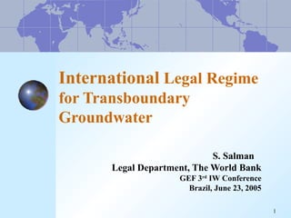 1 
International Legal Regime 
for Transboundary 
Groundwater 
S. Salman 
Legal Department, The World Bank 
GEF 3rd IW Conference 
Brazil, June 23, 2005 
 