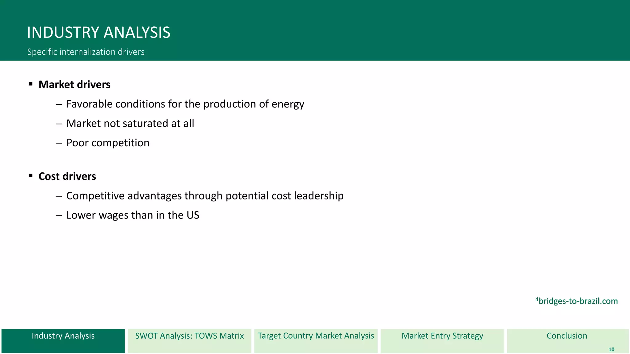 Industry Analysis SWOT Analysis: TOWS Matrix Target Country Market Analysis ConclusionMarket Entry Strategy
INDUSTRY ANALYSIS
Specific internalization drivers
 Market drivers
 Favorable conditions for the production of energy
 Market not saturated at all
 Poor competition
 Cost drivers
 Competitive advantages through potential cost leadership
 Lower wages than in the US
10
4bridges-to-brazil.com
 