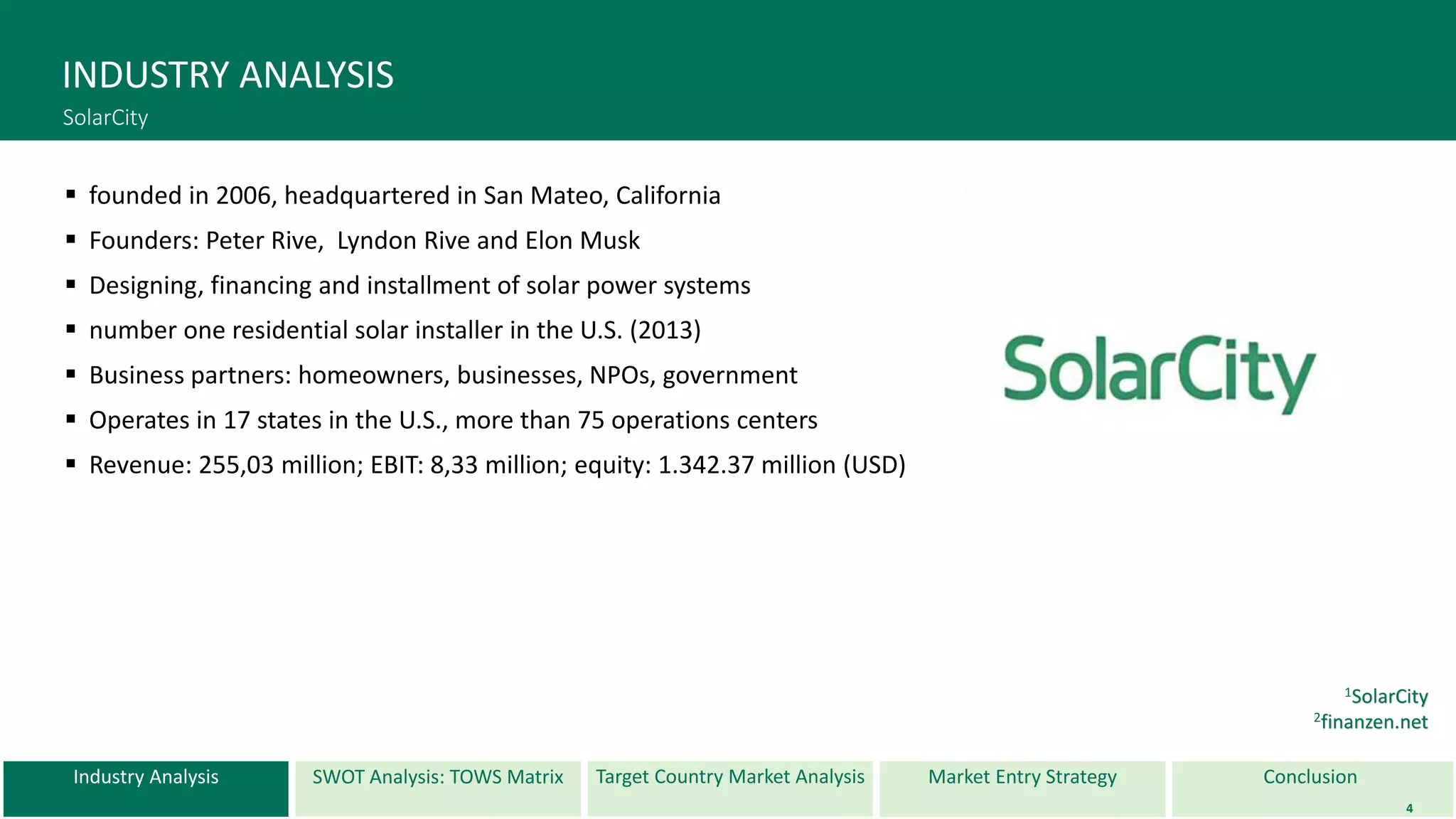 Industry Analysis SWOT Analysis: TOWS Matrix Target Country Market Analysis ConclusionMarket Entry Strategy
INDUSTRY ANALYSIS
SolarCity
 founded in 2006, headquartered in San Mateo, California
 Founders: Peter Rive, Lyndon Rive and Elon Musk
 Designing, financing and installment of solar power systems
 number one residential solar installer in the U.S. (2013)
 Business partners: homeowners, businesses, NPOs, government
 Operates in 17 states in the U.S., more than 75 operations centers
 Revenue: 255,03 million; EBIT: 8,33 million; equity: 1.342.37 million (USD)
4
1SolarCity
2finanzen.net
 