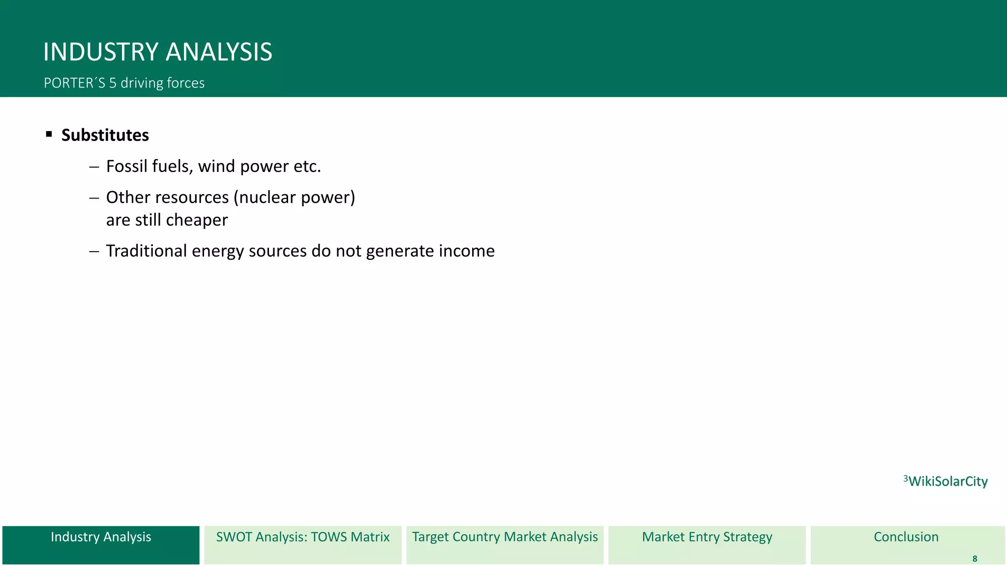 Industry Analysis SWOT Analysis: TOWS Matrix Target Country Market Analysis ConclusionMarket Entry Strategy
INDUSTRY ANALYSIS
PORTER´S 5 driving forces
 Substitutes
 Fossil fuels, wind power etc.
 Other resources (nuclear power)
are still cheaper
 Traditional energy sources do not generate income
8
3WikiSolarCity
 
