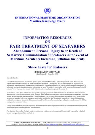 1
INTERNATIONAL MARITIME ORGANIZATION
MMaarriittiimmee KKnnoowwlleeddggee CCeennttrree
INFORMATION RESOURCES
ON
FAIR TREATMENT OF SEAFARERS
Abandonment, Personal Injury to or Death of
Seafarers; Criminalisation of Seafarers in the event of
Maritime Accidents Including Pollution Incidents
&
Shore Leave for Seafarers
[INFORMATION SHEET No. 20]
(Last Updated: 1 December 2008)
Important notice
This information resources document is offered by the Maritime Knowledge Centre specifically to assist those who are
conducting research in the area of “Fair Treatment of Seafarers”. All users of this document should be aware that the
information presented in this document has been compiled from a limited variety of sources, which cannot be guaranteed to
reflect the most-up-to-date examination or complete survey of the subject concerned or of the associated issues and possible
points of view. You may wish to refer to the Internet major search engines for further research.
Furthermore, some of this information is subject to copyright protection and restriction as to distribution or re-circulation.
Additionally, while every reasonable effort has been made to focus only on (publicly available) information which is valid and
helpful, neither the IMO nor its Maritime Knowledge Centre can accept responsibility for information which is out-of-date,
incomplete, biased or otherwise inaccurate, misleading or offensive; and the mention of a reference, item of information,
publication, product or service in this document should not be viewed as constituting a validation or endorsement by IMO as
to its quality, content, or value.
Finally, users who have questions regarding the interpretation and/or implementation of IMO instruments should direct such
questions to their National Maritime Administration.
The Maritime Knowledge Centre is not in a position to provide copies of any material for copyright reasons but will gladly
answer your queries on where to obtain it.
INTERNATIONAL MARITIME ORGANIZATION, 4 Albert Embankment, London SE1 7SR, United Kingdom.
Tel: +44 20 7735 7611, Fax: +44 20 7587 3348, Internet Site http://www.imo.org Email MaritimeKnowledgeCentre@imo.org
 