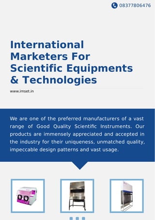08377806476
International
Marketers For
Scientific Equipments
& Technologies
www.imset.in
We are one of the preferred manufacturers of a vast
range of Good Quality Scientiﬁc Instruments. Our
products are immensely appreciated and accepted in
the industry for their uniqueness, unmatched quality,
impeccable design patterns and vast usage.
 