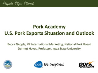 Pork Academy
U.S. Pork Exports Situation and Outlook
Becca Nepple, VP International Marketing, National Pork Board
Dermot Hayes, Professor, Iowa State University
 