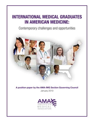International medical graduates
          in American medicine:
               Contemporary challenges and opportunities




         A position paper by the AMA-IMG Section Governing Council
                                 January 2010




	   International medical graduates in American medicine	    i   Contemporary challenges and opportunities | January 2010
 