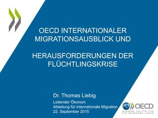 OECD INTERNATIONALER
MIGRATIONSAUSBLICK UND
HERAUSFORDERUNGEN DER
FLÜCHTLINGSKRISE
Dr. Thomas Liebig
Leitender Ökonom
Abteilung für internationale Migration
22. September 2015
 