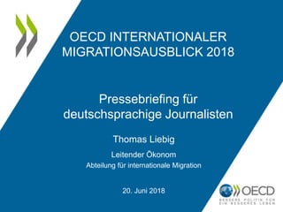 OECD INTERNATIONALER
MIGRATIONSAUSBLICK 2018
Pressebriefing für
deutschsprachige Journalisten
Thomas Liebig
Leitender Ökonom
Abteilung für internationale Migration
20. Juni 2018
 