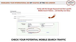 MOBILIZING YOUR INTERNATIONAL SEO BY @ALEYDA AT THE #ISS LONDON
CHECK YOUR POTENTIAL MOBILE SEARCH TRAFFIC
Verify with the Google Keyword tool their speciﬁc
Mobile Search Volume... and identify new Ideas
 
