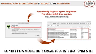 MOBILIZING YOUR INTERNATIONAL SEO BY @ALEYDA AT THE #ISS LONDON
IDENTIFY HOW MOBILE BOTS CRAWL YOUR INTERNATIONAL SITES
Use Screaming Frog User Agent Conﬁguration.
Find a list of Mobile User Agents in
http://www.user-agents.org/
 