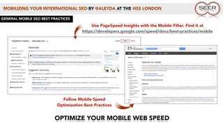 MOBILIZING YOUR INTERNATIONAL SEO BY @ALEYDA AT THE #ISS LONDON
OPTIMIZE YOUR MOBILE WEB SPEED
GENERAL MOBILE SEO BEST PRACTICES
Use PageSpeed Insights with the Mobile Filter. Find it at
https://developers.google.com/speed/docs/best-practices/mobile
Follow Mobile Speed
Optimization Best Practices
 