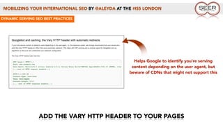 MOBILIZING YOUR INTERNATIONAL SEO BY @ALEYDA AT THE #ISS LONDON
ADD THE VARY HTTP HEADER TO YOUR PAGES
DYNAMIC SERVING SEO BEST PRACTICES
Helps Google to identify you’re serving
content depending on the user agent, but
beware of CDNs that might not support this
 