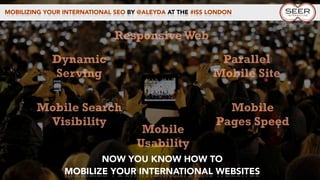 MOBILIZING YOUR INTERNATIONAL SEO BY @ALEYDA AT THE #ISS LONDON
NOW YOU KNOW HOW TO
MOBILIZE YOUR INTERNATIONAL WEBSITES
Dynamic
Serving
Mobile
Pages Speed
Mobile Search
Visibility
Parallel
Mobile Site
Responsive Web
Mobile
Usability
 