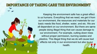 Keeping the environment safe has a great effect
to us humans. Everything that we need, we get it from
our environment, the resources and materials for our
basic needs like food, shelter, water, and etc. We are
all dependent on our environment. But there are some
people doing illegal thing that can cause damage to
our environment. For example, cutting down trees
without proper permission, burning wastes and
plastics. This illegal thing that we do will cause bad
effects not only in our environment but also to our
health.
 